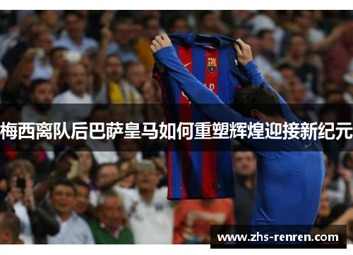 梅西离队后巴萨皇马如何重塑辉煌迎接新纪元 梅西离队后巴萨皇马如何重塑辉煌迎接新纪元