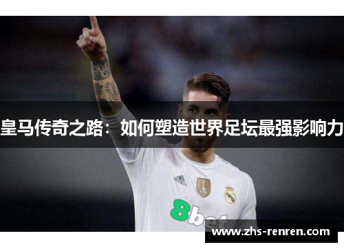 皇马传奇之路:如何塑造世界足坛最强影响力 皇马传奇之路:如何塑造世界足坛最强影响力
