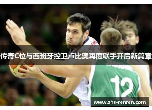 传奇C位与西班牙控卫卢比奥再度联手开启新篇章 传奇C位与西班牙控卫卢比奥再度联手开启新篇章