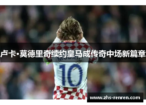 卢卡·莫德里奇续约皇马成传奇中场新篇章 卢卡·莫德里奇续约皇马成传奇中场新篇章
