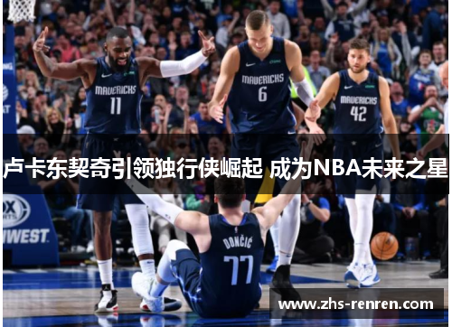 卢卡东契奇引领独行侠崛起 成为NBA未来之星 卢卡东契奇引领独行侠崛起 成为NBA未来之星