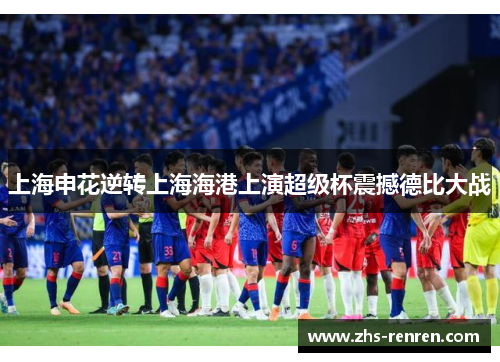 上海申花逆转上海海港上演超级杯震撼德比大战 上海申花逆转上海海港上演超级杯震撼德比大战