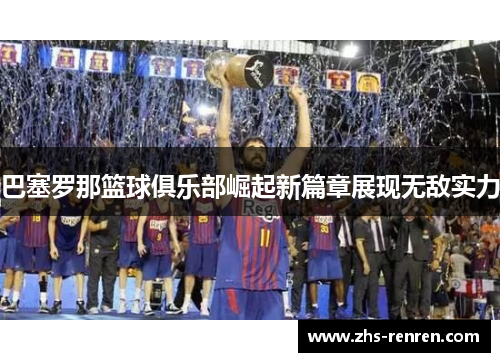 巴塞罗那篮球俱乐部崛起新篇章展现无敌实力 巴塞罗那篮球俱乐部崛起新篇章展现无敌实力