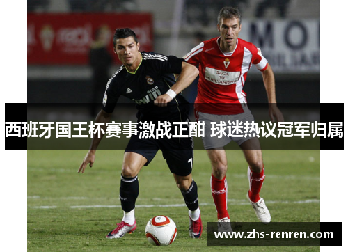西班牙国王杯赛事激战正酣 球迷热议冠军归属 西班牙国王杯赛事激战正酣 球迷热议冠军归属