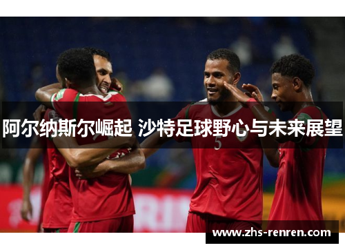 阿尔纳斯尔崛起 沙特足球野心与未来展望 阿尔纳斯尔崛起 沙特足球野心与未来展望