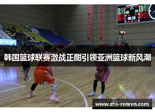 韩国篮球联赛激战正酣引领亚洲篮球新风潮 韩国篮球联赛激战正酣引领亚洲篮球新风潮