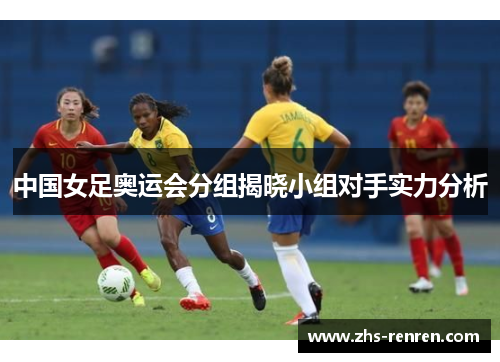中国女足奥运会分组揭晓小组对手实力分析 中国女足奥运会分组揭晓小组对手实力分析